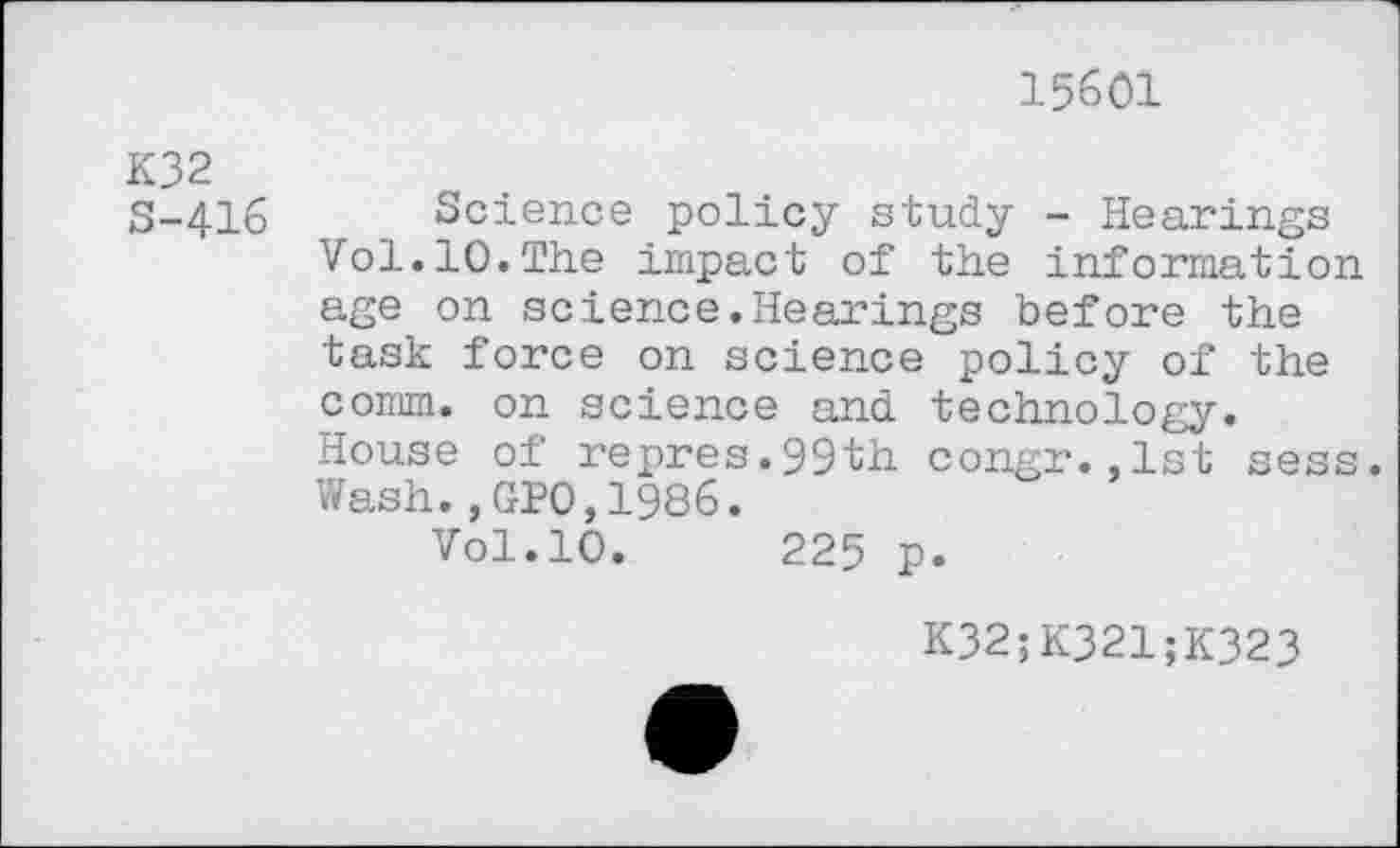 ﻿15601
K32 S-416
Science policy study - Hearings Vol.10.The impact of the information age on science.Hearings before the task force on science policy of the comm, on science and technology. House of repres.ggth congr.,1st sess. Wash.,GP0,1986.
Vol.10.	225 p.
K32;K321;K323